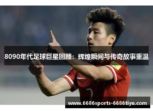 8090年代足球巨星回顾：辉煌瞬间与传奇故事重温