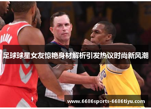 足球球星女友惊艳身材解析引发热议时尚新风潮
